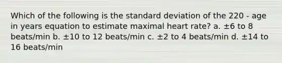 Which of the following is the standard deviation of the 220 - age in years equation to estimate maximal heart rate? a. ±6 to 8 beats/min b. ±10 to 12 beats/min c. ±2 to 4 beats/min d. ±14 to 16 beats/min