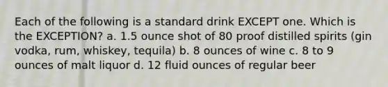 Each of the following is a standard drink EXCEPT one. Which is the EXCEPTION? a. 1.5 ounce shot of 80 proof distilled spirits (gin vodka, rum, whiskey, tequila) b. 8 ounces of wine c. 8 to 9 ounces of malt liquor d. 12 fluid ounces of regular beer