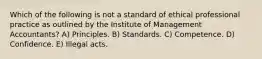 Which of the following is not a standard of ethical professional practice as outlined by the Institute of Management Accountants? A) Principles. B) Standards. C) Competence. D) Confidence. E) Illegal acts.