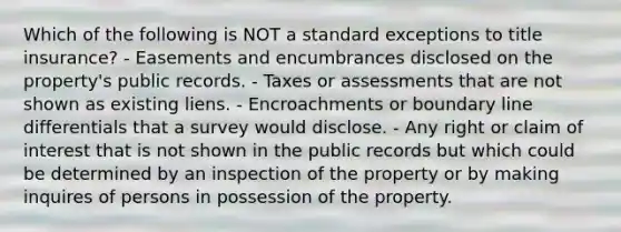 Which of the following is NOT a standard exceptions to title insurance? - Easements and encumbrances disclosed on the property's public records. - Taxes or assessments that are not shown as existing liens. - Encroachments or boundary line differentials that a survey would disclose. - Any right or claim of interest that is not shown in the public records but which could be determined by an inspection of the property or by making inquires of persons in possession of the property.