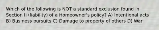 Which of the following is NOT a standard exclusion found in Section II (liability) of a Homeowner's policy? A) Intentional acts B) Business pursuits C) Damage to property of others D) War