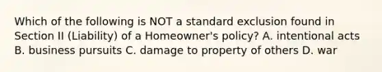 Which of the following is NOT a standard exclusion found in Section II (Liability) of a Homeowner's policy? A. intentional acts B. business pursuits C. damage to property of others D. war