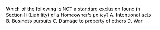 Which of the following is NOT a standard exclusion found in Section II (Liability) of a Homeowner's policy? A. Intentional acts B. Business pursuits C. Damage to property of others D. War