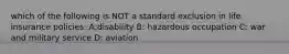 which of the following is NOT a standard exclusion in life insurance policies: A:disability B: hazardous occupation C: war and military service D: aviation