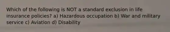 Which of the following is NOT a standard exclusion in life insurance policies? a) Hazardous occupation b) War and military service c) Aviation d) Disability