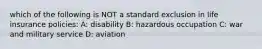which of the following is NOT a standard exclusion in life insurance policies: A: disability B: hazardous occupation C: war and military service D: aviation