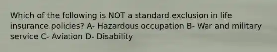 Which of the following is NOT a standard exclusion in life insurance policies? A- Hazardous occupation B- War and military service C- Aviation D- Disability