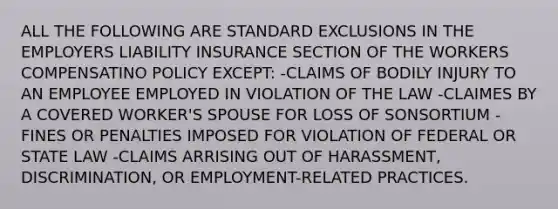 ALL THE FOLLOWING ARE STANDARD EXCLUSIONS IN THE EMPLOYERS LIABILITY INSURANCE SECTION OF THE WORKERS COMPENSATINO POLICY EXCEPT: -CLAIMS OF BODILY INJURY TO AN EMPLOYEE EMPLOYED IN VIOLATION OF THE LAW -CLAIMES BY A COVERED WORKER'S SPOUSE FOR LOSS OF SONSORTIUM -FINES OR PENALTIES IMPOSED FOR VIOLATION OF FEDERAL OR STATE LAW -CLAIMS ARRISING OUT OF HARASSMENT, DISCRIMINATION, OR EMPLOYMENT-RELATED PRACTICES.