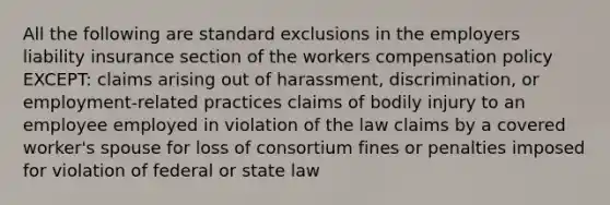 All the following are standard exclusions in the employers liability insurance section of the workers compensation policy EXCEPT: claims arising out of harassment, discrimination, or employment-related practices claims of bodily injury to an employee employed in violation of the law claims by a covered worker's spouse for loss of consortium fines or penalties imposed for violation of federal or state law