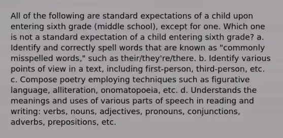 All of the following are standard expectations of a child upon entering sixth grade (middle school), except for one. Which one is not a standard expectation of a child entering sixth grade? a. Identify and correctly spell words that are known as "commonly misspelled words," such as their/they're/there. b. Identify various points of view in a text, including first-person, third-person, etc. c. Compose poetry employing techniques such as figurative language, alliteration, onomatopoeia, etc. d. Understands the meanings and uses of various parts of speech in reading and writing: verbs, nouns, adjectives, pronouns, conjunctions, adverbs, prepositions, etc.