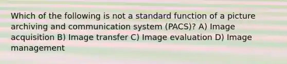 Which of the following is not a standard function of a picture archiving and communication system (PACS)? A) Image acquisition B) Image transfer C) Image evaluation D) Image management