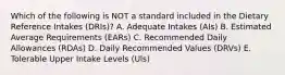 Which of the following is NOT a standard included in the Dietary Reference Intakes (DRIs)? A. Adequate Intakes (AIs) B. Estimated Average Requirements (EARs) C. Recommended Daily Allowances (RDAs) D. Daily Recommended Values (DRVs) E. Tolerable Upper Intake Levels (Uls)