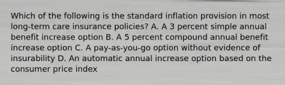 Which of the following is the standard inflation provision in most long-term care insurance policies? A. A 3 percent simple annual benefit increase option B. A 5 percent compound annual benefit increase option C. A pay-as-you-go option without evidence of insurability D. An automatic annual increase option based on the consumer price index