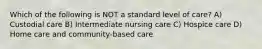 Which of the following is NOT a standard level of care? A) Custodial care B) Intermediate nursing care C) Hospice care D) Home care and community-based care