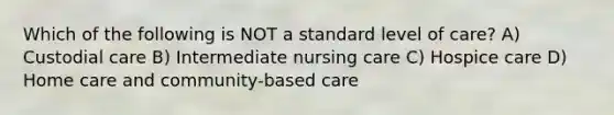 Which of the following is NOT a standard level of care? A) Custodial care B) Intermediate nursing care C) Hospice care D) Home care and community-based care