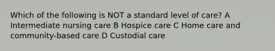 Which of the following is NOT a standard level of care? A Intermediate nursing care B Hospice care C Home care and community-based care D Custodial care