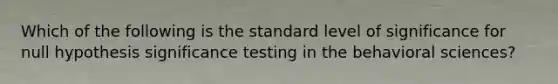 Which of the following is the standard level of significance for null hypothesis significance testing in the behavioral sciences?