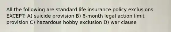 All the following are standard life insurance policy exclusions EXCEPT: A) suicide provision B) 6-month legal action limit provision C) hazardous hobby exclusion D) war clause