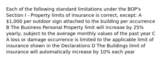 Each of the following standard limitations under the BOP's Section I - Property limits of insurance is correct, except: A 1,000 per outdoor sign attached to the building per occurrence B The Business Personal Property limit will increase by 25% yearly, subject to the average monthly values of the past year C A loss or damage occurrence is limited to the applicable limit of insurance shown in the Declarations D The Buildings limit of insurance will automatically increase by 10% each year