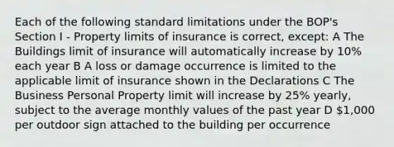 Each of the following standard limitations under the BOP's Section I - Property limits of insurance is correct, except: A The Buildings limit of insurance will automatically increase by 10% each year B A loss or damage occurrence is limited to the applicable limit of insurance shown in the Declarations C The Business Personal Property limit will increase by 25% yearly, subject to the average monthly values of the past year D 1,000 per outdoor sign attached to the building per occurrence