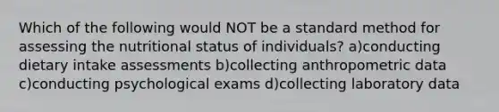 Which of the following would NOT be a standard method for assessing the nutritional status of individuals? a)conducting dietary intake assessments b)collecting anthropometric data c)conducting psychological exams d)collecting laboratory data