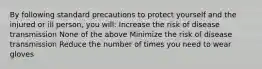 By following standard precautions to protect yourself and the injured or ill person, you will: Increase the risk of disease transmission None of the above Minimize the risk of disease transmission Reduce the number of times you need to wear gloves