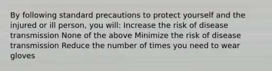 By following standard precautions to protect yourself and the injured or ill person, you will: Increase the risk of disease transmission None of the above Minimize the risk of disease transmission Reduce the number of times you need to wear gloves