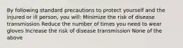 By following standard precautions to protect yourself and the injured or ill person, you will: Minimize the risk of disease transmission Reduce the number of times you need to wear gloves Increase the risk of disease transmission None of the above