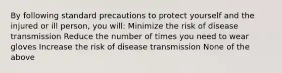 By following standard precautions to protect yourself and the injured or ill person, you will: Minimize the risk of disease transmission Reduce the number of times you need to wear gloves Increase the risk of disease transmission None of the above