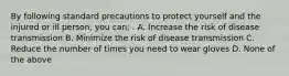 By following standard precautions to protect yourself and the injured or ill person, you can; . A. Increase the risk of disease transmission B. Minimize the risk of disease transmission C. Reduce the number of times you need to wear gloves D. None of the above