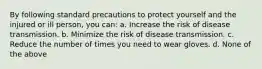 By following standard precautions to protect yourself and the injured or ill person, you can: a. Increase the risk of disease transmission. b. Minimize the risk of disease transmission. c. Reduce the number of times you need to wear gloves. d. None of the above