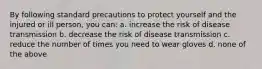 By following standard precautions to protect yourself and the injured or ill person, you can: a. increase the risk of disease transmission b. decrease the risk of disease transmission c. reduce the number of times you need to wear gloves d. none of the above