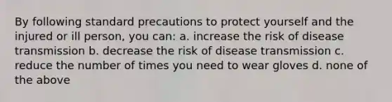 By following standard precautions to protect yourself and the injured or ill person, you can: a. increase the risk of disease transmission b. decrease the risk of disease transmission c. reduce the number of times you need to wear gloves d. none of the above