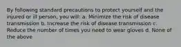 By following standard precautions to protect yourself and the injured or ill person, you will: a. Minimize the risk of disease transmission b. Increase the risk of disease transmission c. Reduce the number of times you need to wear gloves d. None of the above