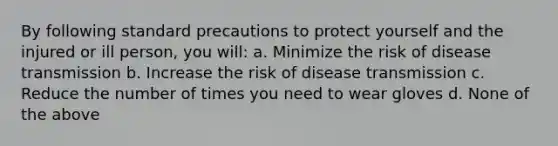 By following standard precautions to protect yourself and the injured or ill person, you will: a. Minimize the risk of disease transmission b. Increase the risk of disease transmission c. Reduce the number of times you need to wear gloves d. None of the above