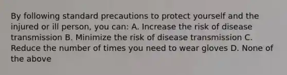 By following standard precautions to protect yourself and the injured or ill person, you can: A. Increase the risk of disease transmission B. Minimize the risk of disease transmission C. Reduce the number of times you need to wear gloves D. None of the above