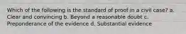 Which of the following is the standard of proof in a civil case? a. Clear and convincing b. Beyond a reasonable doubt c. Preponderance of the evidence d. Substantial evidence