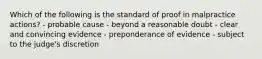 Which of the following is the standard of proof in malpractice actions? - probable cause - beyond a reasonable doubt - clear and convincing evidence - preponderance of evidence - subject to the judge's discretion