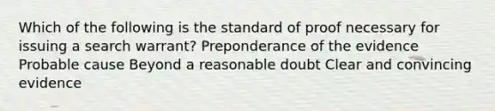 Which of the following is the standard of proof necessary for issuing a search warrant? Preponderance of the evidence Probable cause Beyond a reasonable doubt Clear and convincing evidence