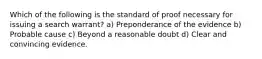 Which of the following is the standard of proof necessary for issuing a search warrant? a) Preponderance of the evidence b) Probable cause c) Beyond a reasonable doubt d) Clear and convincing evidence.