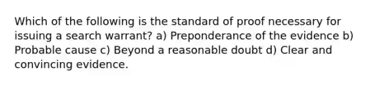 Which of the following is the standard of proof necessary for issuing a search warrant? a) Preponderance of the evidence b) Probable cause c) Beyond a reasonable doubt d) Clear and convincing evidence.