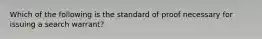 Which of the following is the standard of proof necessary for issuing a search warrant?