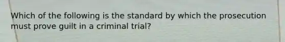 Which of the following is the standard by which the prosecution must prove guilt in a criminal trial?