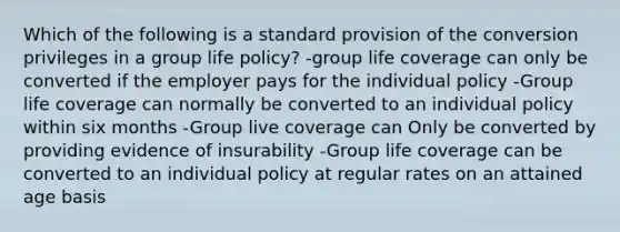 Which of the following is a standard provision of the conversion privileges in a group life policy? -group life coverage can only be converted if the employer pays for the individual policy -Group life coverage can normally be converted to an individual policy within six months -Group live coverage can Only be converted by providing evidence of insurability -Group life coverage can be converted to an individual policy at regular rates on an attained age basis