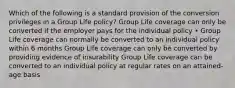 Which of the following is a standard provision of the conversion privileges in a Group Life policy? Group Life coverage can only be converted if the employer pays for the individual policy • Group Life coverage can normally be converted to an individual policy within 6 months Group Life coverage can only be converted by providing evidence of insurability Group Life coverage can be converted to an individual policy at regular rates on an attained-age basis