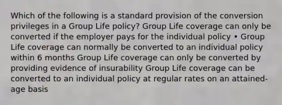 Which of the following is a standard provision of the conversion privileges in a Group Life policy? Group Life coverage can only be converted if the employer pays for the individual policy • Group Life coverage can normally be converted to an individual policy within 6 months Group Life coverage can only be converted by providing evidence of insurability Group Life coverage can be converted to an individual policy at regular rates on an attained-age basis