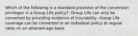 Which of the following is a standard provision of the conversion privileges in a Group Life policy? -Group Life can only be converted by providing evidence of insurability -Group Life coverage can be converted to an individual policy at regular rates on an attained-age basis