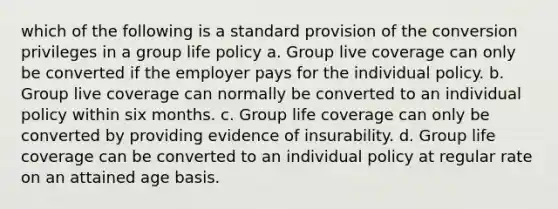 which of the following is a standard provision of the conversion privileges in a group life policy a. Group live coverage can only be converted if the employer pays for the individual policy. b. Group live coverage can normally be converted to an individual policy within six months. c. Group life coverage can only be converted by providing evidence of insurability. d. Group life coverage can be converted to an individual policy at regular rate on an attained age basis.