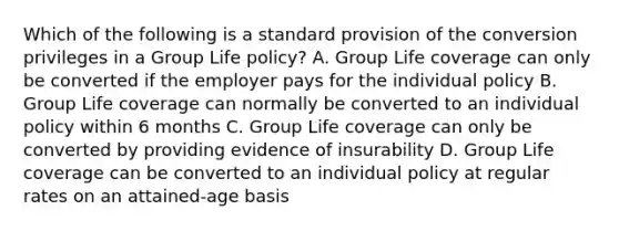 Which of the following is a standard provision of the conversion privileges in a Group Life policy? A. Group Life coverage can only be converted if the employer pays for the individual policy B. Group Life coverage can normally be converted to an individual policy within 6 months C. Group Life coverage can only be converted by providing evidence of insurability D. Group Life coverage can be converted to an individual policy at regular rates on an attained-age basis