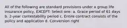 All of the following are standard provisions under a group life insurance policy, EXCEPT: Select one: a. Grace period of 61 days b. 2-year contestability period c. Entire contract consists of the policy and application d. Conversion right